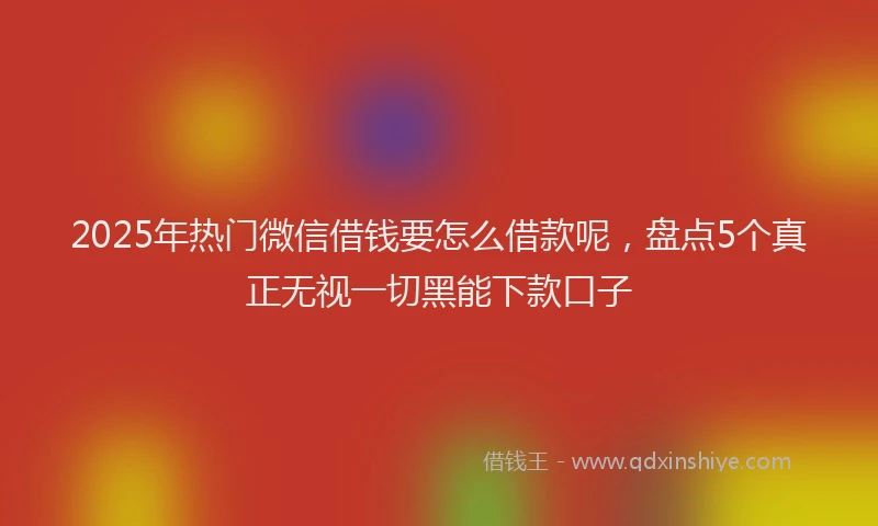 2025年热门微信借钱要怎么借款呢，盘点5个真正无视一切黑能下款口子