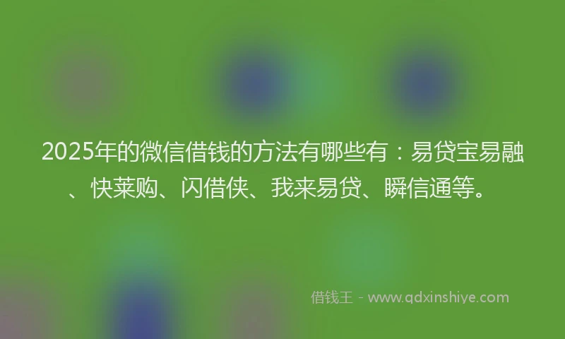 2025年的微信借钱的方法有哪些有：易贷宝易融、快莱购、闪借侠、我来易贷、瞬信通等。