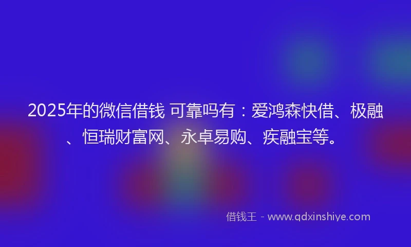 2025年的微信借钱 可靠吗有：爱鸿森快借、极融、恒瑞财富网、永卓易购、疾融宝等。