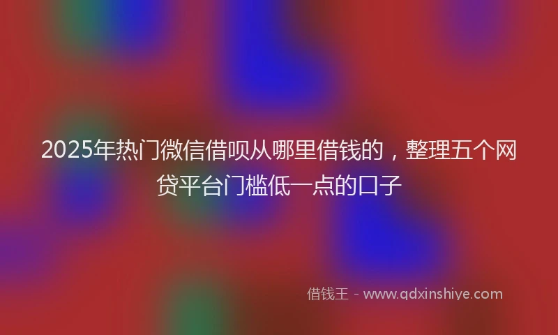 2025年热门微信借呗从哪里借钱的，整理五个网贷平台门槛低一点的口子