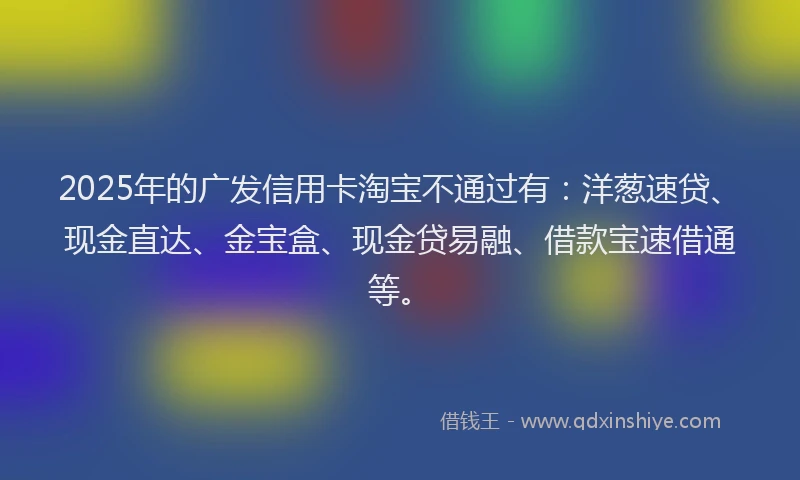 2025年的广发信用卡淘宝不通过有：洋葱速贷、现金直达、金宝盒、现金贷易融、借款宝速借通等。