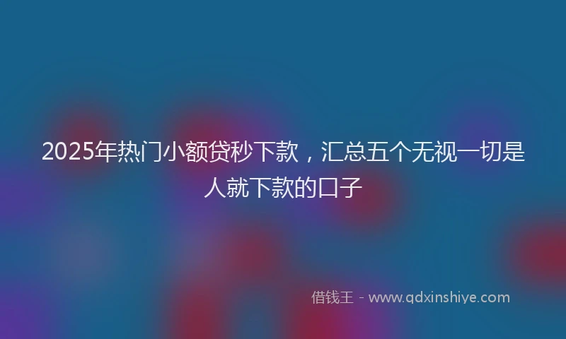 2025年热门小额贷秒下款，汇总五个无视一切是人就下款的口子