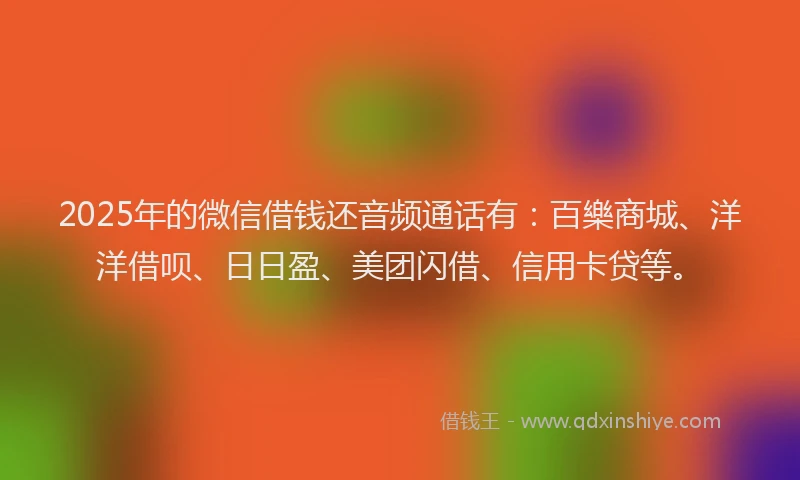 2025年的微信借钱还音频通话有：百樂商城、洋洋借呗、日日盈、美团闪借、信用卡贷等。