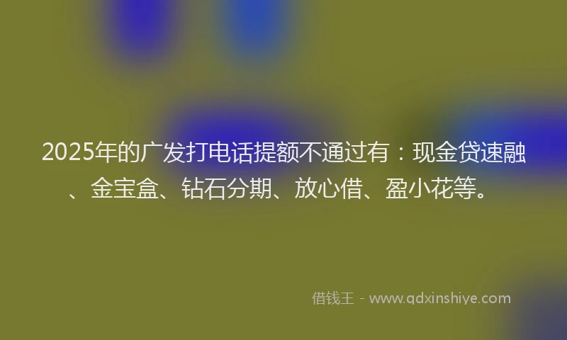 2025年的广发打电话提额不通过有：现金贷速融、金宝盒、钻石分期、放心借、盈小花等。
