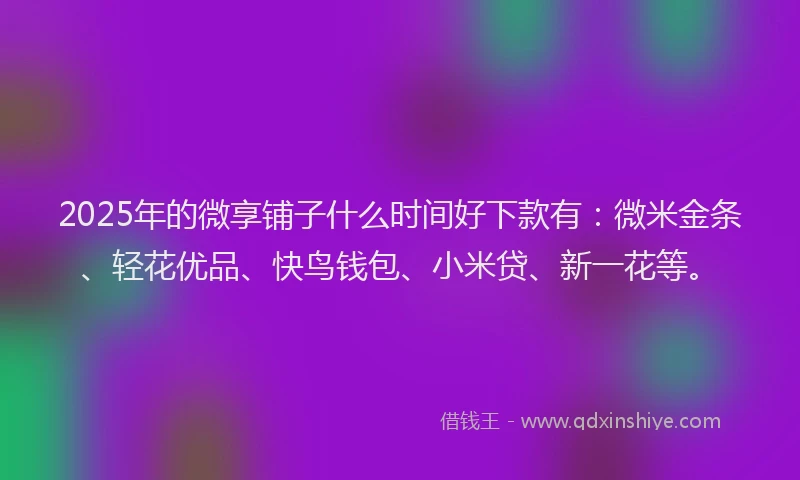 2025年的微享铺子什么时间好下款有：微米金条、轻花优品、快鸟钱包、小米贷、新一花等。