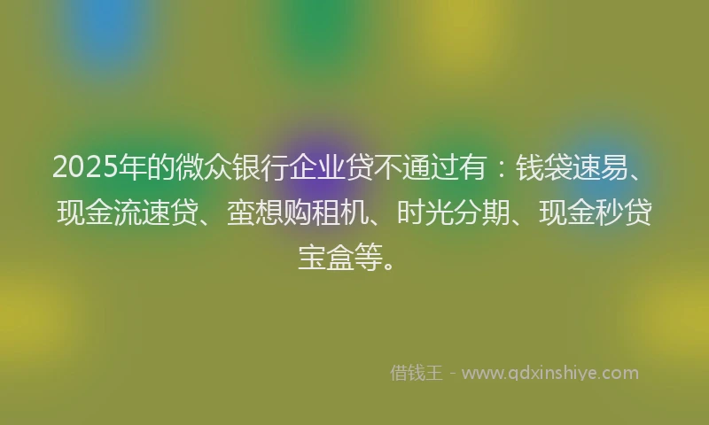 2025年的微众银行企业贷不通过有：钱袋速易、现金流速贷、蛮想购租机、时光分期、现金秒贷宝盒等。