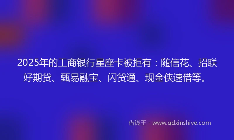 2025年的工商银行星座卡被拒有：随信花、招联好期贷、甄易融宝、闪贷通、现金侠速借等。