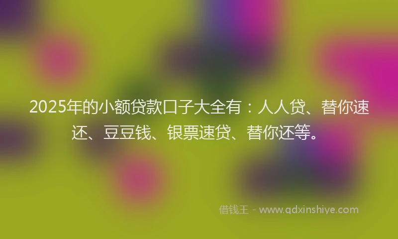 2025年的小额贷款口子大全有：人人贷、替你速还、豆豆钱、银票速贷、替你还等。
