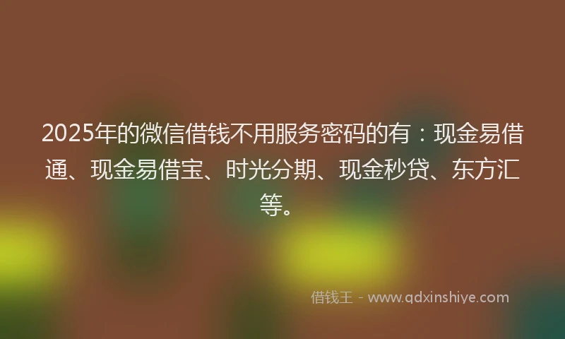 2025年的微信借钱不用服务密码的有：现金易借通、现金易借宝、时光分期、现金秒贷、东方汇等。