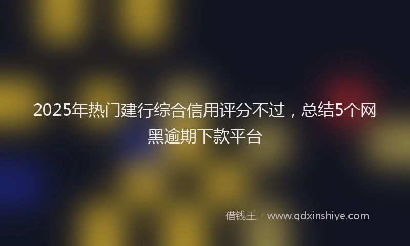 2025年热门建行综合信用评分不过，总结5个网黑逾期下款平台