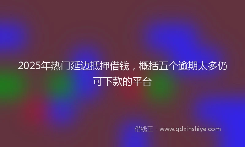 2025年热门延边抵押借钱，概括五个逾期太多仍可下款的平台