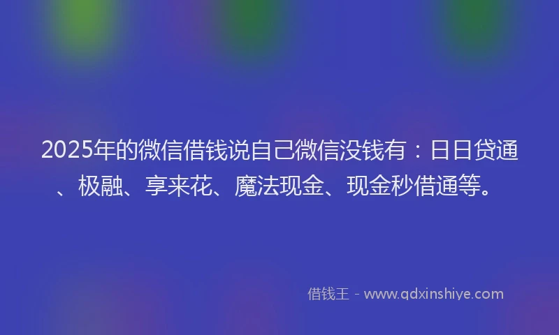 2025年的微信借钱说自己微信没钱有：日日贷通、极融、享来花、魔法现金、现金秒借通等。