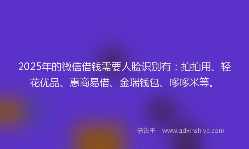 2025年的微信借钱需要人脸识别有：拍拍用、轻花优品、惠商易借、金瑞钱包、哆哆米等。