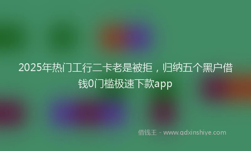 2025年热门工行二卡老是被拒，归纳五个黑户借钱0门槛极速下款app