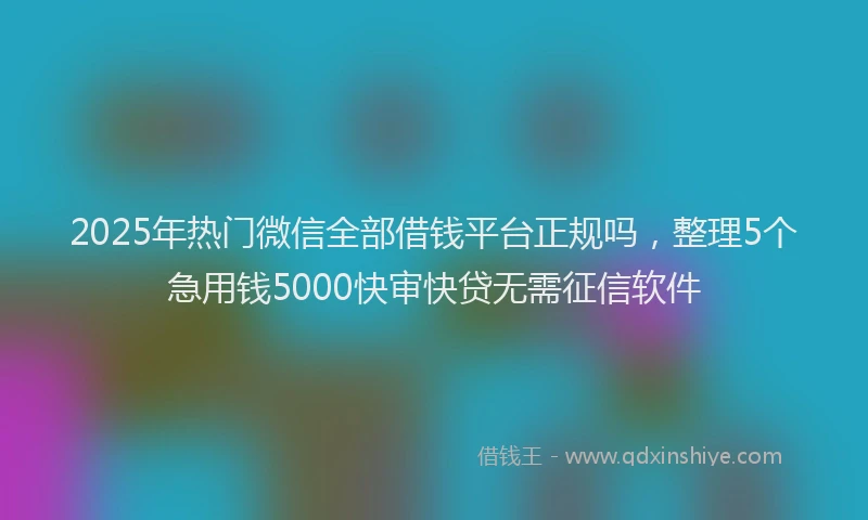 2025年热门微信全部借钱平台正规吗，整理5个急用钱5000快审快贷无需征信软件