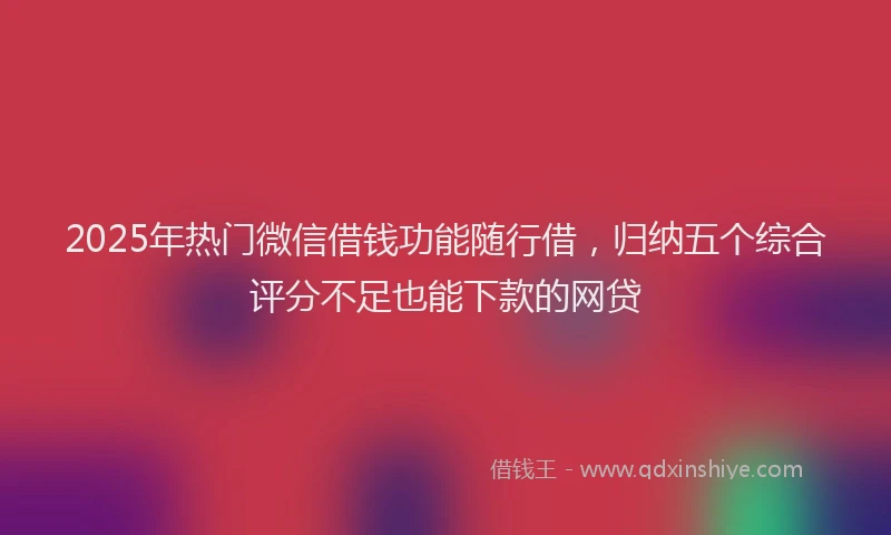 2025年热门微信借钱功能随行借，归纳五个综合评分不足也能下款的网贷