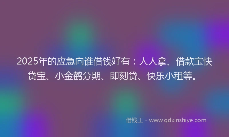 2025年的应急向谁借钱好有：人人拿、借款宝快贷宝、小金鹤分期、即刻贷、快乐小租等。