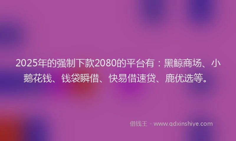 2025年的强制下款2080的平台有:黑鲸商场、小鹅花钱、钱袋瞬借、快易借速贷、鹿优选等。