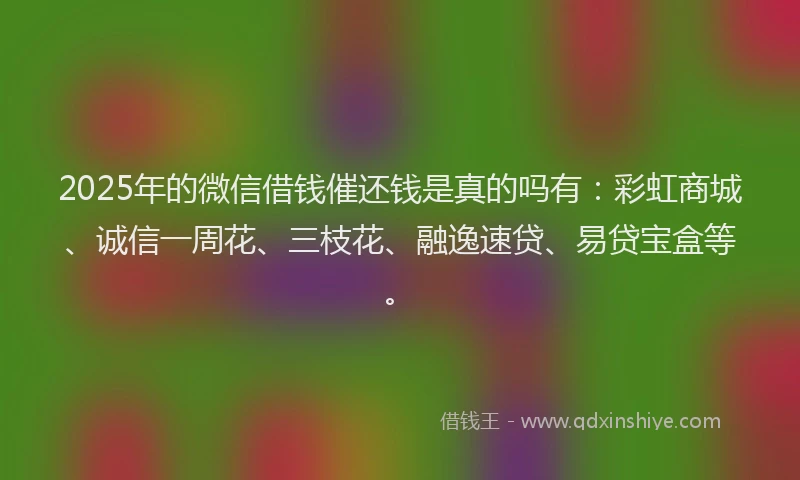 2025年的微信借钱催还钱是真的吗有：彩虹商城、诚信一周花、三枝花、融逸速贷、易贷宝盒等。