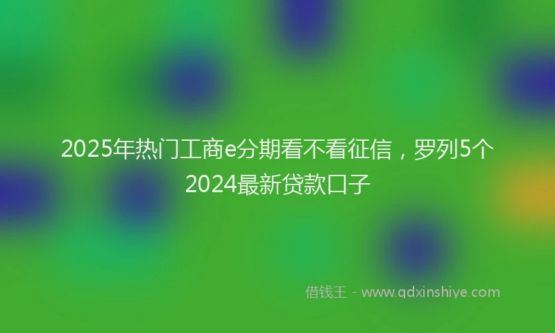 2025年热门工商e分期看不看征信，罗列5个2024最新贷款口子