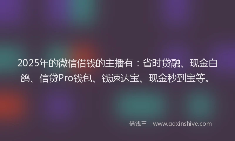2025年的微信借钱的主播有：省时贷融、现金白鸽、信贷Pro钱包、钱速达宝、现金秒到宝等。