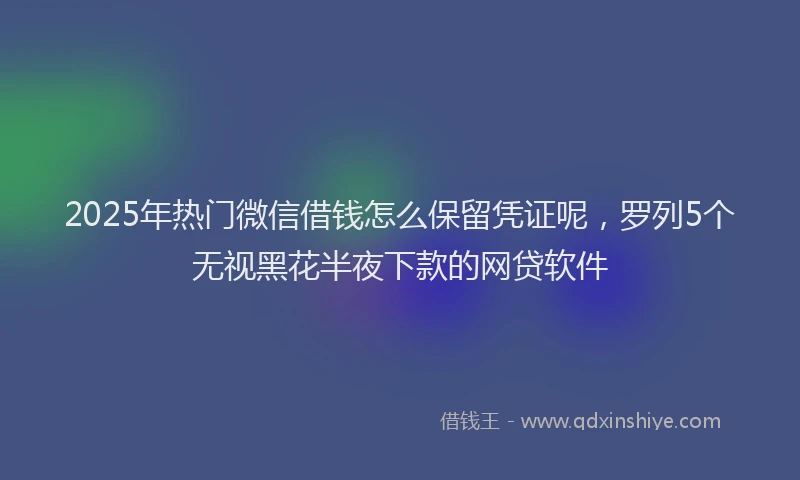 2025年热门微信借钱怎么保留凭证呢，罗列5个无视黑花半夜下款的网贷软件