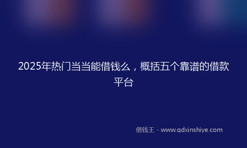2025年热门当当能借钱么，概括五个靠谱的借款平台