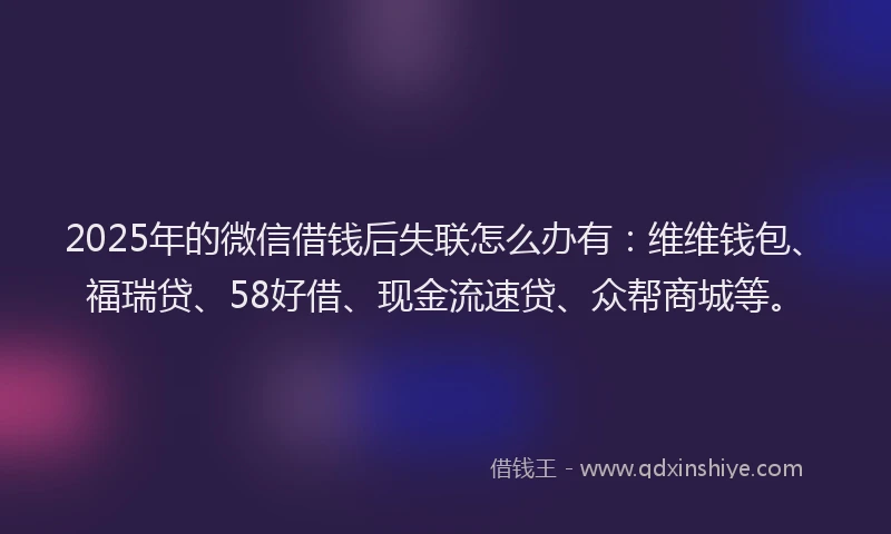 2025年的微信借钱后失联怎么办有：维维钱包、福瑞贷、58好借、现金流速贷、众帮商城等。