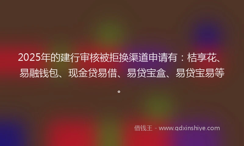 2025年的建行审核被拒换渠道申请有：桔享花、易融钱包、现金贷易借、易贷宝盒、易贷宝易等。