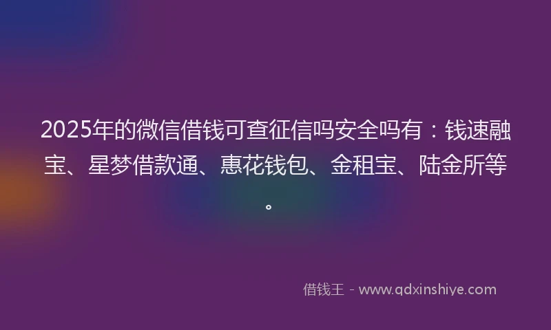 2025年的微信借钱可查征信吗安全吗有：钱速融宝、星梦借款通、惠花钱包、金租宝、陆金所等。