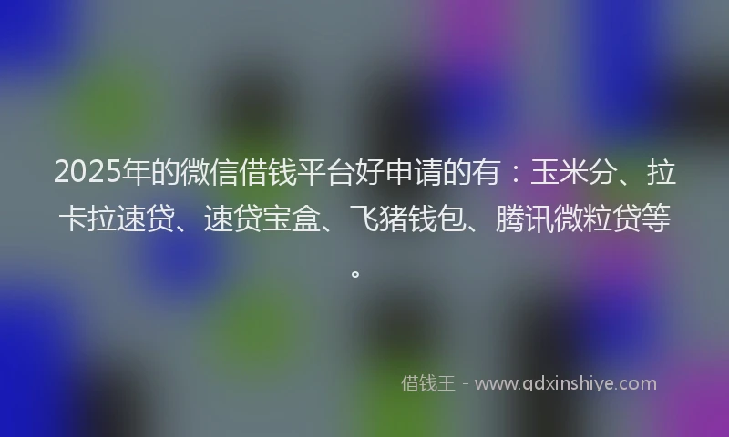 2025年的微信借钱平台好申请的有：玉米分、拉卡拉速贷、速贷宝盒、飞猪钱包、腾讯微粒贷等。