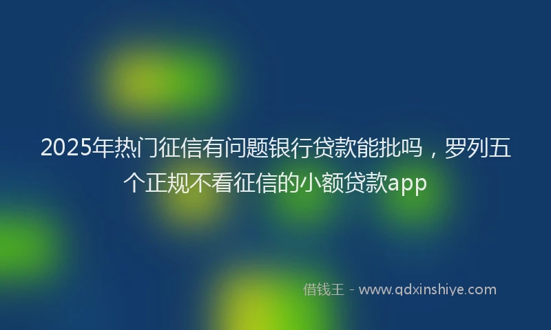 2025年热门征信有问题银行贷款能批吗，罗列五个正规不看征信的小额贷款app