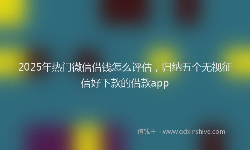 2025年热门微信借钱怎么评估，归纳五个无视征信好下款的借款app