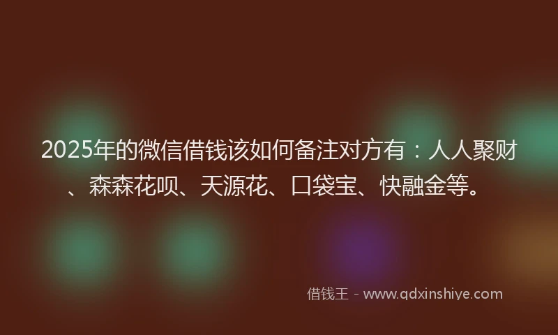 2025年的微信借钱该如何备注对方有：人人聚财、森森花呗、天源花、口袋宝、快融金等。