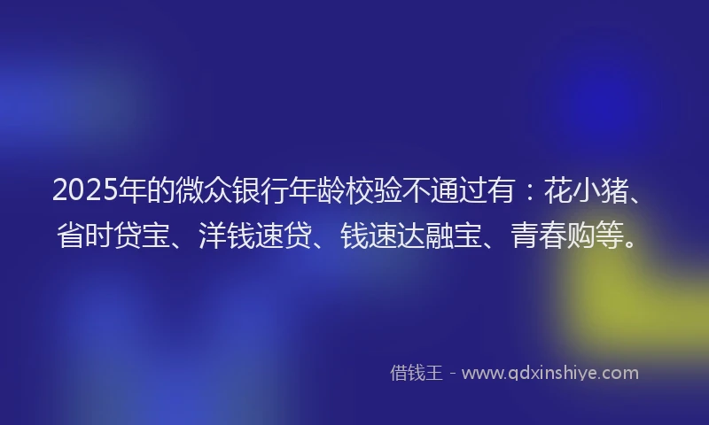 2025年的微众银行年龄校验不通过有：花小猪、省时贷宝、洋钱速贷、钱速达融宝、青春购等。