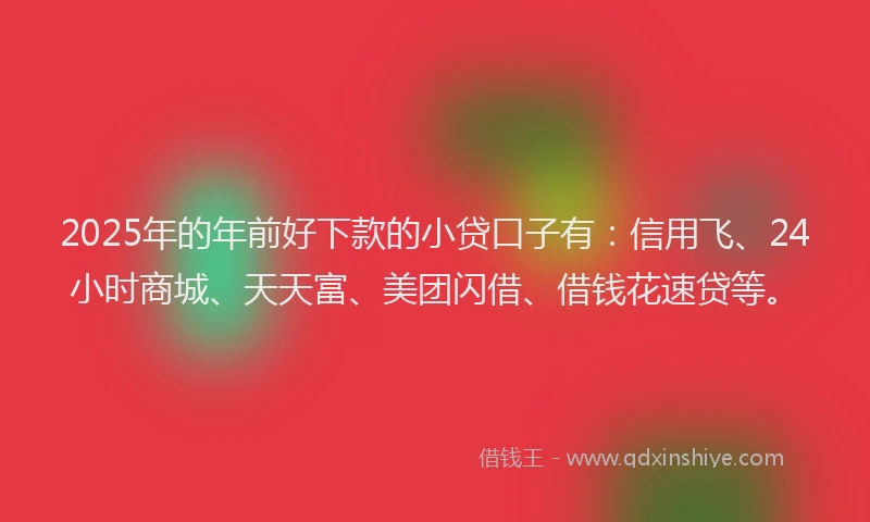 2025年的年前好下款的小贷口子有：信用飞、24小时商城、天天富、美团闪借、借钱花速贷等。