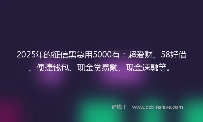 2025年的征信黑急用5000有：超爱财、58好借、便捷钱包、现金贷易融、现金速融等。