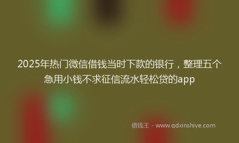 2025年热门微信借钱当时下款的银行，整理五个急用小钱不求征信流水轻松贷的app