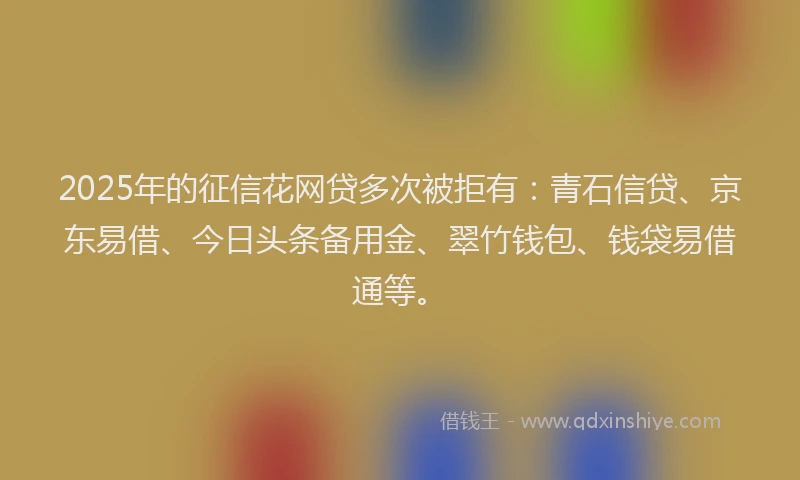2025年的征信花网贷多次被拒有：青石信贷、京东易借、今日头条备用金、翠竹钱包、钱袋易借通等。