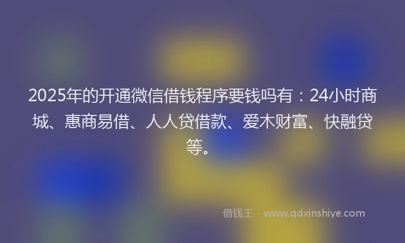 2025年的开通微信借钱程序要钱吗有：24小时商城、惠商易借、人人贷借款、爱木财富、快融贷等。