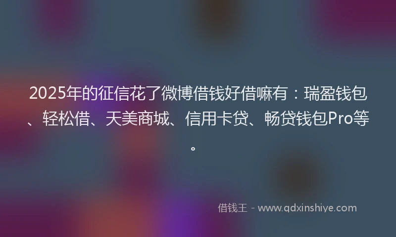 2025年的征信花了微博借钱好借嘛有：瑞盈钱包、轻松借、天美商城、信用卡贷、畅贷钱包Pro等。