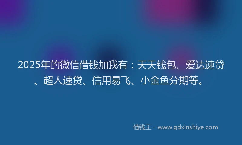 2025年的微信借钱加我有：天天钱包、爱达速贷、超人速贷、信用易飞、小金鱼分期等。