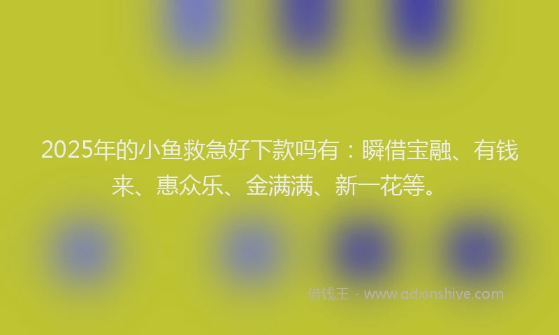 2025年的小鱼救急好下款吗有：瞬借宝融、有钱来、惠众乐、金满满、新一花等。