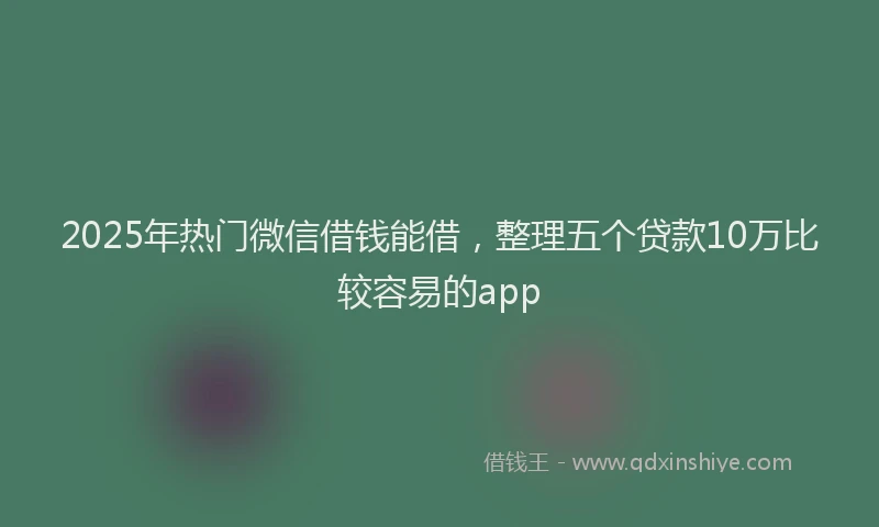 2025年热门微信借钱能借，整理五个贷款10万比较容易的app