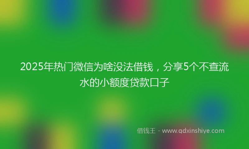 2025年热门微信为啥没法借钱，分享5个不查流水的小额度贷款口子