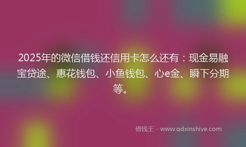 2025年的微信借钱还信用卡怎么还有：现金易融宝贷途、惠花钱包、小鱼钱包、心e金、瞬下分期等。