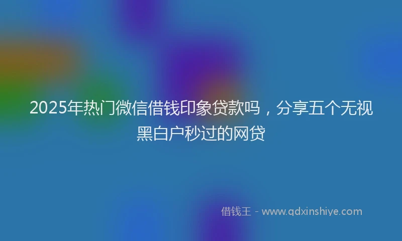 2025年热门微信借钱印象贷款吗，分享五个无视黑白户秒过的网贷