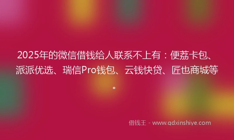 2025年的微信借钱给人联系不上有：便荔卡包、派派优选、瑞信Pro钱包、云钱快贷、匠也商城等。