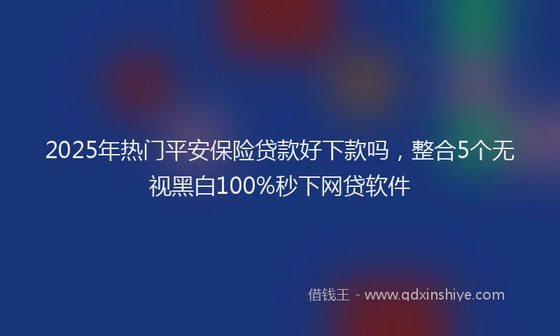 2025年热门平安保险贷款好下款吗，整合5个无视黑白100%秒下网贷软件