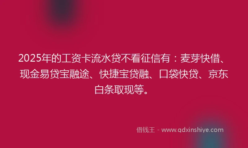 2025年的工资卡流水贷不看征信有：麦芽快借、现金易贷宝融途、快捷宝贷融、口袋快贷、京东白条取现等。